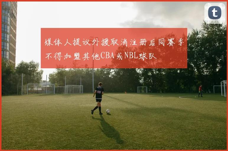 媒体人提议外援取消注册后同赛季不得加盟其他CBA或NBL球队