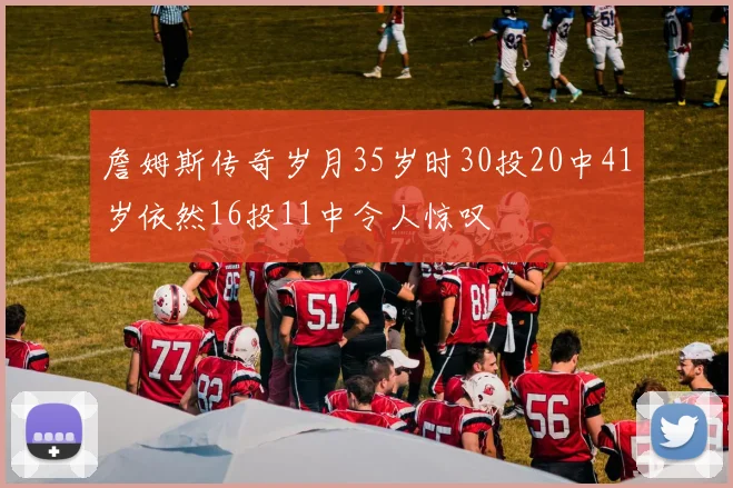 詹姆斯传奇岁月35岁时30投20中41岁依然16投11中令人惊叹