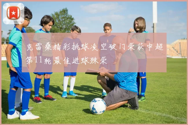 克雷桑精彩挑球凌空破门荣获中超第11轮最佳进球殊荣