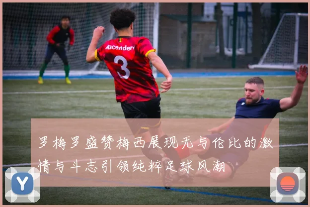 罗梅罗盛赞梅西展现无与伦比的激情与斗志引领纯粹足球风潮