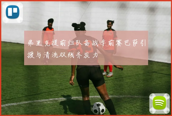 弗里克提前归队备战季前赛巴萨引援与清洗双线齐发力