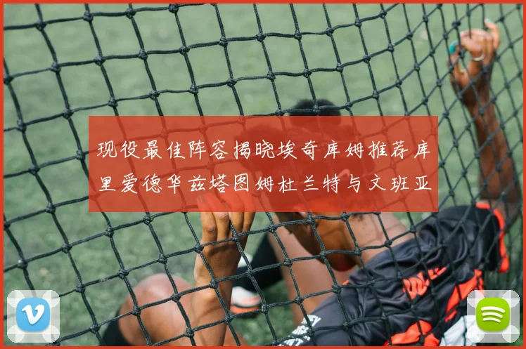 现役最佳阵容揭晓埃奇库姆推荐库里爱德华兹塔图姆杜兰特与文班亚马