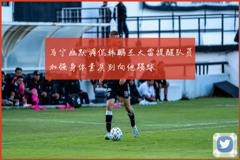 马宁幽默调侃韩鹏王大雷提醒队员加强身体素质别向他踢球