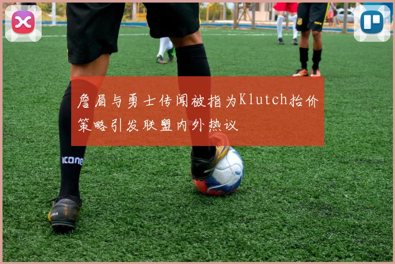 詹眉与勇士传闻被指为Klutch抬价策略引发联盟内外热议