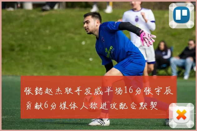 张懿赵杰联手发威半场16分张宇辰贡献6分媒体人称进攻配合默契