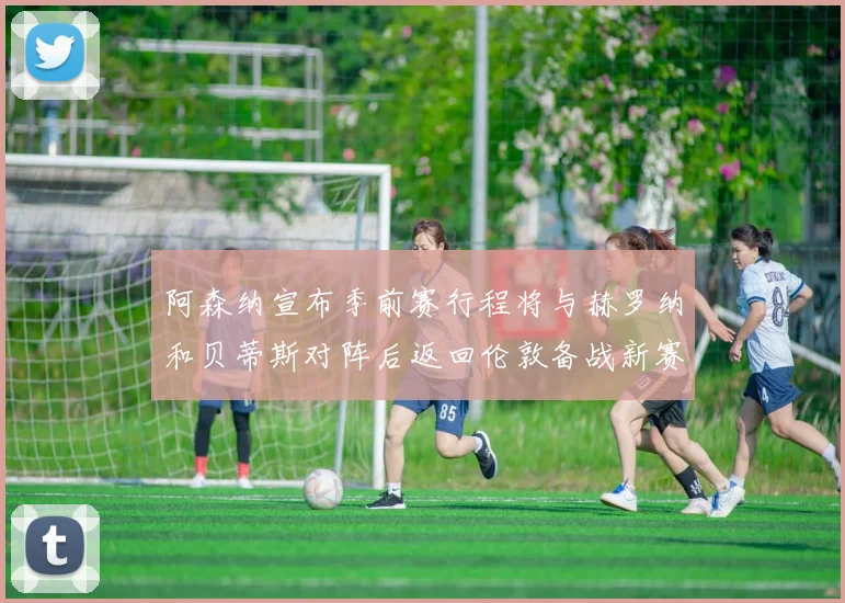 阿森纳宣布季前赛行程将与赫罗纳和贝蒂斯对阵后返回伦敦备战新赛季