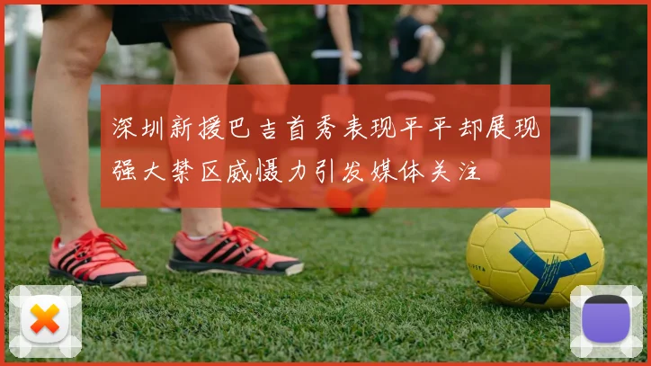深圳新援巴吉首秀表现平平却展现强大禁区威慑力引发媒体关注